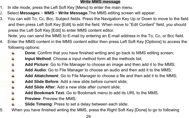      29Write MMS message 1.    In idle mode, press the Left Soft Key [Menu] to enter the main menu. 2.  Select Messages &gt; MMS &gt; Write Message,The MMS editing screen will appear. 3.    You can edit To, Cc, Bcc, Subject fields. Press the Navigation Key Up or Down to move to the field, and then press Left Soft Key [Edit] to edit the field. When move to “Edit Content” field, you should press the Left Soft Key [Edit] to enter MMS content editor.   Note: you can send the MMS to E-mail by entering an E-mail address in the To, Cc, or Bcc field. 4.    Enter the MMS content in the MMS content editor then press Left Soft Key [Options] to access the following options:  Done: Confirm that you have finished writing and go back to MMS editing screen;  Input Method: Choose a input method form all the methods list;  Add Picture: Go to File Manager to choose an image and then add it to the MMS;  Add Audio: Go to File Manager to choose an audio and then add it to the MMS;  Add Attatchment: Go to File Manager to choose a file and then add it to the MMS;  Add Slide Before: Add a new slide before current slide;  Add Slide After: Add a new slide after current slide;  Add Bookmark Text: Go to Bookmark menu to add its URL to the MMS.  Preview: Preview the MMS;  Slide Timeing: Press to set a delay between each slide; 5.  When you have finished writing the MMS, press the Right Soft Key [Done] to go to following 