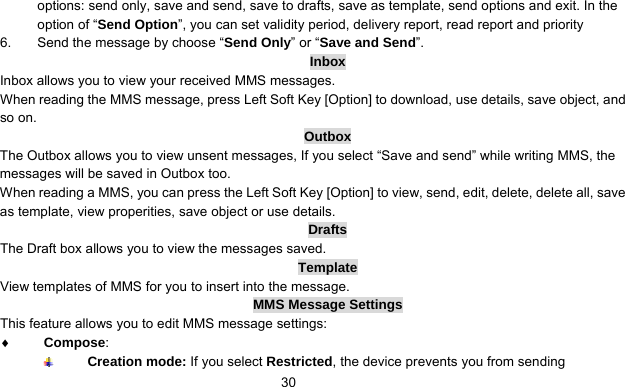      30options: send only, save and send, save to drafts, save as template, send options and exit. In the option of “Send Option”, you can set validity period, delivery report, read report and priority 6.  Send the message by choose “Send Only” or “Save and Send”. Inbox Inbox allows you to view your received MMS messages. When reading the MMS message, press Left Soft Key [Option] to download, use details, save object, and so on. Outbox The Outbox allows you to view unsent messages, If you select “Save and send” while writing MMS, the messages will be saved in Outbox too. When reading a MMS, you can press the Left Soft Key [Option] to view, send, edit, delete, delete all, save as template, view properities, save object or use details. Drafts The Draft box allows you to view the messages saved.   Template View templates of MMS for you to insert into the message. MMS Message Settings This feature allows you to edit MMS message settings: ♦ Compose:   Creation mode: If you select Restricted, the device prevents you from sending 