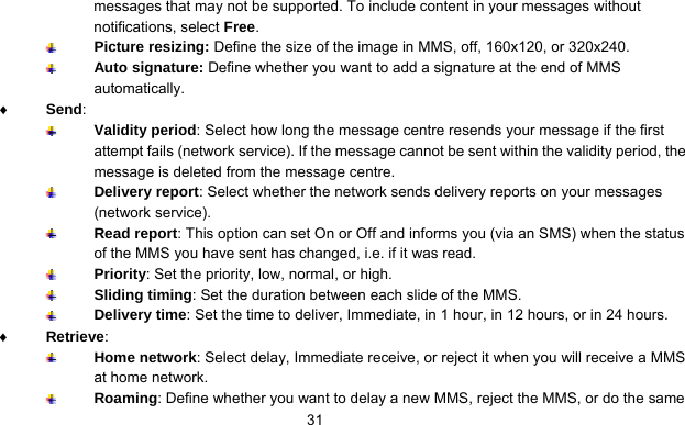      31messages that may not be supported. To include content in your messages without notifications, select Free.  Picture resizing: Define the size of the image in MMS, off, 160x120, or 320x240.  Auto signature: Define whether you want to add a signature at the end of MMS automatically. ♦ Send:   Validity period: Select how long the message centre resends your message if the first attempt fails (network service). If the message cannot be sent within the validity period, the message is deleted from the message centre.  Delivery report: Select whether the network sends delivery reports on your messages (network service).  Read report: This option can set On or Off and informs you (via an SMS) when the status of the MMS you have sent has changed, i.e. if it was read.  Priority: Set the priority, low, normal, or high.  Sliding timing: Set the duration between each slide of the MMS.  Delivery time: Set the time to deliver, Immediate, in 1 hour, in 12 hours, or in 24 hours. ♦ Retrieve:   Home network: Select delay, Immediate receive, or reject it when you will receive a MMS at home network.  Roaming: Define whether you want to delay a new MMS, reject the MMS, or do the same 