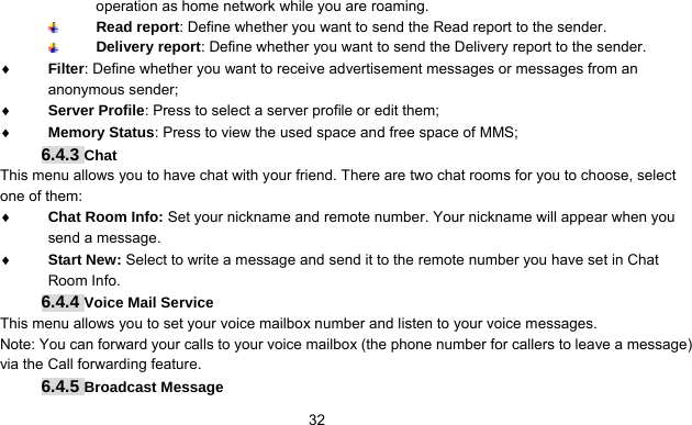      32operation as home network while you are roaming.  Read report: Define whether you want to send the Read report to the sender.  Delivery report: Define whether you want to send the Delivery report to the sender. ♦ Filter: Define whether you want to receive advertisement messages or messages from an anonymous sender; ♦ Server Profile: Press to select a server profile or edit them; ♦ Memory Status: Press to view the used space and free space of MMS; 6.4.3 Chat This menu allows you to have chat with your friend. There are two chat rooms for you to choose, select one of them: ♦ Chat Room Info: Set your nickname and remote number. Your nickname will appear when you send a message. ♦ Start New: Select to write a message and send it to the remote number you have set in Chat Room Info. 6.4.4 Voice Mail Service This menu allows you to set your voice mailbox number and listen to your voice messages. Note: You can forward your calls to your voice mailbox (the phone number for callers to leave a message) via the Call forwarding feature. 6.4.5 Broadcast Message 