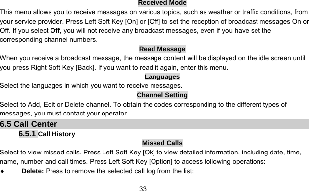      33Received Mode This menu allows you to receive messages on various topics, such as weather or traffic conditions, from your service provider. Press Left Soft Key [On] or [Off] to set the reception of broadcast messages On or Off. If you select Off, you will not receive any broadcast messages, even if you have set the corresponding channel numbers. Read Message When you receive a broadcast message, the message content will be displayed on the idle screen until you press Right Soft Key [Back]. If you want to read it again, enter this menu. Languages Select the languages in which you want to receive messages. Channel Setting Select to Add, Edit or Delete channel. To obtain the codes corresponding to the different types of messages, you must contact your operator. 6.5 Call Center 6.5.1 Call History Missed Calls Select to view missed calls. Press Left Soft Key [Ok] to view detailed information, including date, time, name, number and call times. Press Left Soft Key [Option] to access following operations: ♦ Delete: Press to remove the selected call log from the list; 