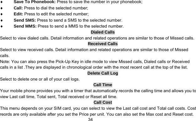      34♦ Save To Phonebook: Press to save the number in your phonebook; ♦ Call: Press to dial the selected number; ♦ Edit: Press to edit the selected number; ♦ Send SMS: Press to send a SMS to the selected number. ♦ Send MMS: Press to send a MMS to the selected number. Dialed Calls Select to view dialed calls. Detail information and related operations are similar to those of Missed calls. Received Calls Select to view received calls. Detail information and related operations are similar to those of Missed calls. Note: You can also press the Pick-Up Key in idle mode to view Missed calls, Dialed calls or Received calls in a list .They are displayed in chronological order with the most recent call at the top of the list. Delete Call Log Select to delete one or all of your call logs. Call Time Your mobile phone provides you with a timer that automatically records the calling time and allows you to view Last call time, Total sent, Total received or Reset all time. Call Cost This menu depends on your SIM card, you can select to view the Last call cost and Total call costs. Cost reords are only available after you set the Price per unit. You can also set the Max cost and Reset cost. 