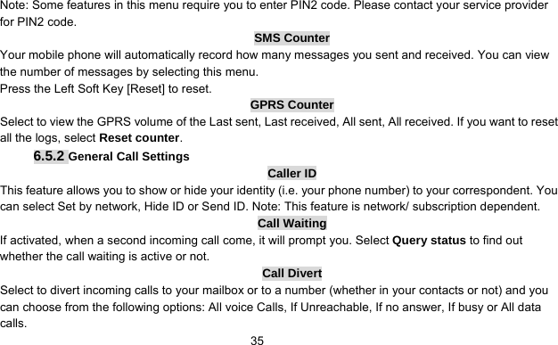      35Note: Some features in this menu require you to enter PIN2 code. Please contact your service provider for PIN2 code. SMS Counter Your mobile phone will automatically record how many messages you sent and received. You can view the number of messages by selecting this menu.   Press the Left Soft Key [Reset] to reset. GPRS Counter Select to view the GPRS volume of the Last sent, Last received, All sent, All received. If you want to reset all the logs, select Reset counter. 6.5.2 General Call Settings Caller ID This feature allows you to show or hide your identity (i.e. your phone number) to your correspondent. You can select Set by network, Hide ID or Send ID. Note: This feature is network/ subscription dependent.   Call Waiting If activated, when a second incoming call come, it will prompt you. Select Query status to find out whether the call waiting is active or not. Call Divert Select to divert incoming calls to your mailbox or to a number (whether in your contacts or not) and you can choose from the following options: All voice Calls, If Unreachable, If no answer, If busy or All data calls. 