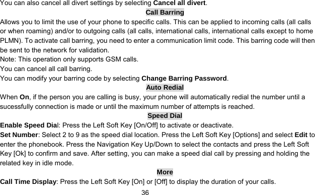      36You can also cancel all divert settings by selecting Cancel all divert. Call Barring Allows you to limit the use of your phone to specific calls. This can be applied to incoming calls (all calls or when roaming) and/or to outgoing calls (all calls, international calls, international calls except to home PLMN). To activate call barring, you need to enter a communication limit code. This barring code will then be sent to the network for validation. Note: This operation only supports GSM calls. You can cancel all call barring.   You can modify your barring code by selecting Change Barring Password. Auto Redial When On, if the person you are calling is busy, your phone will automatically redial the number until a sucessfully connection is made or until the maximum number of attempts is reached. Speed Dial Enable Speed Dial: Press the Left Soft Key [On/Off] to activate or deactivate. Set Number: Select 2 to 9 as the speed dial location. Press the Left Soft Key [Options] and select Edit to enter the phonebook. Press the Navigation Key Up/Down to select the contacts and press the Left Soft Key [Ok] to confirm and save. After setting, you can make a speed dial call by pressing and holding the related key in idle mode. More Call Time Display: Press the Left Soft Key [On] or [Off] to display the duration of your calls. 