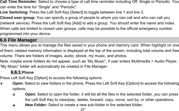      37Call Time Reminder: Select to choose a type of call time reminder including Off, Single or Periodic. You can enter the time for “Single” and “Periodic”. Line Switching: Press the Left Soft Key [Select] to toggle between line 1 and line 2. Closed user group: You can specify a group of people to whom you can call and who can call you (network service). Press the Left Soft Key [Add] to add a group. You should enter the name and index. When calls are limited to closed user groups, calls may be possible to the official emergency number programmed into your device. 6.6 File Manager This menu allows you to manage the files saved in your phone and memory card. When highlight on one of them, related memory information is displayed at the top of the screen, including total volume and free volume. There are folders of images, audio, ebook, my music, and photos. Note: maybe some folders do not appear, such as “My Music”, if user enters Multimedia &gt; Audio Player, “My Music” folder will automatically be created in File Manager. 6.6.1 Phone Press Left Soft Key [Option] to access the following options: ♦ Open: Select to view folders in the phone. Press the Left Soft Key [Option] to access the following options:  Open: Select to open the folder, it will list all the files in the selected folder, you can press the Left Soft Key to view/play, delete, forward, copy, move, sort by, or other operations.  New Folder: Select to create a new sub-folder in the selected folder; 