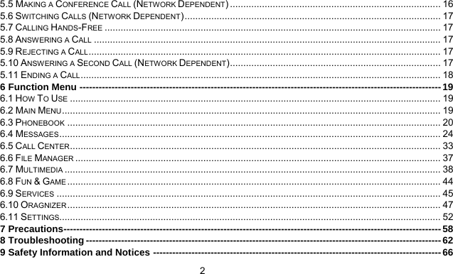      2 5.5 MAKING A CONFERENCE CALL (NETWORK DEPENDENT) ............................................................................... 16 5.6 SWITCHING CALLS (NETWORK DEPENDENT)................................................................................................ 17 5.7 CALLING HANDS-FREE .............................................................................................................................. 17 5.8 ANSWERING A CALL .................................................................................................................................. 17 5.9 REJECTING A CALL.................................................................................................................................... 17 5.10 ANSWERING A SECOND CALL (NETWORK DEPENDENT)............................................................................... 17 5.11 ENDING A CALL....................................................................................................................................... 18 6 Function Menu -----------------------------------------------------------------------------------------------------------------19 6.1 HOW TO USE ........................................................................................................................................... 19 6.2 MAIN MENU.............................................................................................................................................. 19 6.3 PHONEBOOK ............................................................................................................................................ 20 6.4 MESSAGES............................................................................................................................................... 24 6.5 CALL CENTER........................................................................................................................................... 33 6.6 FILE MANAGER ......................................................................................................................................... 37 6.7 MULTIMEDIA ............................................................................................................................................. 38 6.8 FUN &amp; GAME ............................................................................................................................................ 44 6.9 SERVICES ................................................................................................................................................ 45 6.10 ORAGNIZER............................................................................................................................................ 47 6.11 SETTINGS............................................................................................................................................... 52 7 Precautions---------------------------------------------------------------------------------------------------------------------- 58 8 Troubleshooting ---------------------------------------------------------------------------------------------------------------62 9 Safety Information and Notices ------------------------------------------------------------------------------------------66 