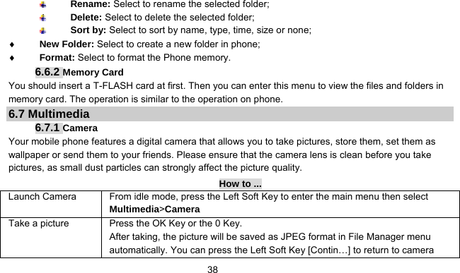      38 Rename: Select to rename the selected folder;  Delete: Select to delete the selected folder;  Sort by: Select to sort by name, type, time, size or none;   ♦ New Folder: Select to create a new folder in phone; ♦ Format: Select to format the Phone memory. 6.6.2 Memory Card You should insert a T-FLASH card at first. Then you can enter this menu to view the files and folders in memory card. The operation is similar to the operation on phone. 6.7 Multimedia 6.7.1 Camera  Your mobile phone features a digital camera that allows you to take pictures, store them, set them as wallpaper or send them to your friends. Please ensure that the camera lens is clean before you take pictures, as small dust particles can strongly affect the picture quality. How to ... Launch Camera   From idle mode, press the Left Soft Key to enter the main menu then select Multimedia&gt;Camera Take a picture Press the OK Key or the 0 Key. After taking, the picture will be saved as JPEG format in File Manager menu automatically. You can press the Left Soft Key [Contin…] to return to camera 