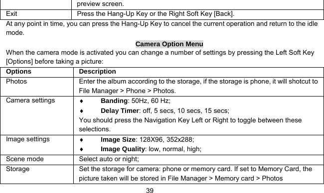      39preview screen.   Exit   Press the Hang-Up Key or the Right Soft Key [Back]. At any point in time, you can press the Hang-Up Key to cancel the current operation and return to the idle mode. Camera Option Menu When the camera mode is activated you can change a number of settings by pressing the Left Soft Key [Options] before taking a picture: Options   Description Photos  Enter the album according to the storage, if the storage is phone, it will shotcut to File Manager &gt; Phone &gt; Photos. Camera settings  ♦ Banding: 50Hz, 60 Hz; ♦ Delay Timer: off, 5 secs, 10 secs, 15 secs; You should press the Navigation Key Left or Right to toggle between these selections. Image settings  ♦ Image Size: 128X96, 352x288; ♦ Image Quality: low, normal, high; Scene mode  Select auto or night; Storage    Set the storage for camera: phone or memory card. If set to Memory Card, the picture taken will be stored in File Manager &gt; Memory card &gt; Photos 