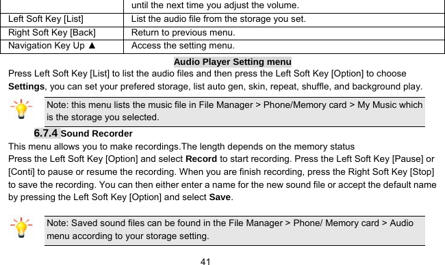      41until the next time you adjust the volume. Left Soft Key [List] List the audio file from the storage you set. Right Soft Key [Back] Return to previous menu. Navigation Key Up ▲  Access the setting menu. Audio Player Setting menu Press Left Soft Key [List] to list the audio files and then press the Left Soft Key [Option] to choose Settings, you can set your prefered storage, list auto gen, skin, repeat, shuffle, and background play. Note: this menu lists the music file in File Manager &gt; Phone/Memory card &gt; My Music which is the storage you selected. 6.7.4 Sound Recorder This menu allows you to make recordings.The length depends on the memory status Press the Left Soft Key [Option] and select Record to start recording. Press the Left Soft Key [Pause] or [Conti] to pause or resume the recording. When you are finish recording, press the Right Soft Key [Stop] to save the recording. You can then either enter a name for the new sound file or accept the default name by pressing the Left Soft Key [Option] and select Save. Note: Saved sound files can be found in the File Manager &gt; Phone/ Memory card &gt; Audio menu according to your storage setting. 