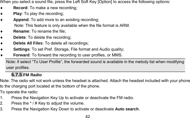      42When you select a sound file, press the Left Soft Key [Option] to access the following options: ♦ Record: To make a new recording; ♦ Play: To play the recording; ♦ Append: To add more to an existing recording; Note: This feature is only available when the file format is ARM. ♦ Rename: To rename the file; ♦ Delete: To delete the recording; ♦ Delete All Files: To delete all recordings; ♦ Settings: To set Pref. Storage, File format and Audio quality; ♦ Forward: To forward the recording to user profiles, or MMS.   Note: if select “To User Profile”, the forwarded sound is available in the melody list when modifying user profiles. 6.7.5 FM Radio Note: The radio will not work unless the headset is attached. Attach the headset included with your phone to the charging port located at the bottom of the phone. To operate the radio: 1.  Press the Navigation Key Up to activate or deactivate the FM radio. 2.  Press the * / # Key to adjust the volume. 3.  Press the Navigation Key Down to activate or deactivate Auto search. 