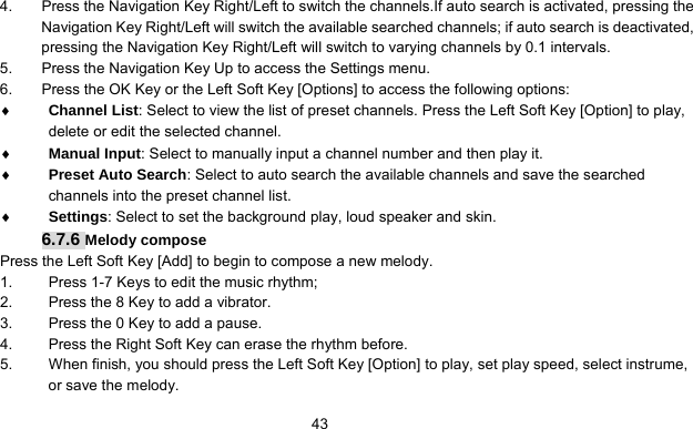      434.  Press the Navigation Key Right/Left to switch the channels.If auto search is activated, pressing the Navigation Key Right/Left will switch the available searched channels; if auto search is deactivated, pressing the Navigation Key Right/Left will switch to varying channels by 0.1 intervals. 5.  Press the Navigation Key Up to access the Settings menu. 6.  Press the OK Key or the Left Soft Key [Options] to access the following options: ♦ Channel List: Select to view the list of preset channels. Press the Left Soft Key [Option] to play, delete or edit the selected channel. ♦ Manual Input: Select to manually input a channel number and then play it. ♦ Preset Auto Search: Select to auto search the available channels and save the searched channels into the preset channel list. ♦ Settings: Select to set the background play, loud speaker and skin. 6.7.6 Melody compose Press the Left Soft Key [Add] to begin to compose a new melody.   1.  Press 1-7 Keys to edit the music rhythm; 2.  Press the 8 Key to add a vibrator.   3.  Press the 0 Key to add a pause. 4.  Press the Right Soft Key can erase the rhythm before. 5.  When finish, you should press the Left Soft Key [Option] to play, set play speed, select instrume, or save the melody. 