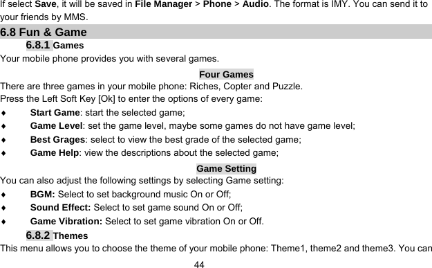      44If select Save, it will be saved in File Manager &gt; Phone &gt; Audio. The format is IMY. You can send it to your friends by MMS. 6.8 Fun &amp; Game 6.8.1 Games Your mobile phone provides you with several games. Four Games There are three games in your mobile phone: Riches, Copter and Puzzle. Press the Left Soft Key [Ok] to enter the options of every game:   ♦ Start Game: start the selected game; ♦ Game Level: set the game level, maybe some games do not have game level; ♦ Best Grages: select to view the best grade of the selected game; ♦ Game Help: view the descriptions about the selected game; Game Setting You can also adjust the following settings by selecting Game setting: ♦ BGM: Select to set background music On or Off; ♦ Sound Effect: Select to set game sound On or Off; ♦ Game Vibration: Select to set game vibration On or Off. 6.8.2 Themes This menu allows you to choose the theme of your mobile phone: Theme1, theme2 and theme3. You can 