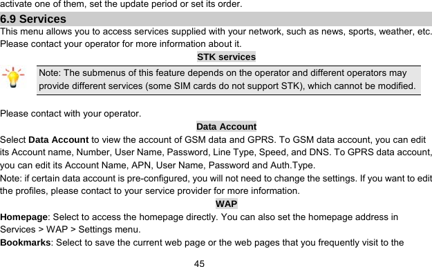      45activate one of them, set the update period or set its order. 6.9 Services This menu allows you to access services supplied with your network, such as news, sports, weather, etc. Please contact your operator for more information about it. STK services Note: The submenus of this feature depends on the operator and different operators may provide different services (some SIM cards do not support STK), which cannot be modified.  Please contact with your operator. Data Account Select Data Account to view the account of GSM data and GPRS. To GSM data account, you can edit its Account name, Number, User Name, Password, Line Type, Speed, and DNS. To GPRS data account, you can edit its Account Name, APN, User Name, Password and Auth.Type. Note: if certain data account is pre-configured, you will not need to change the settings. If you want to edit the profiles, please contact to your service provider for more information. WAP Homepage: Select to access the homepage directly. You can also set the homepage address in Services &gt; WAP &gt; Settings menu. Bookmarks: Select to save the current web page or the web pages that you frequently visit to the 