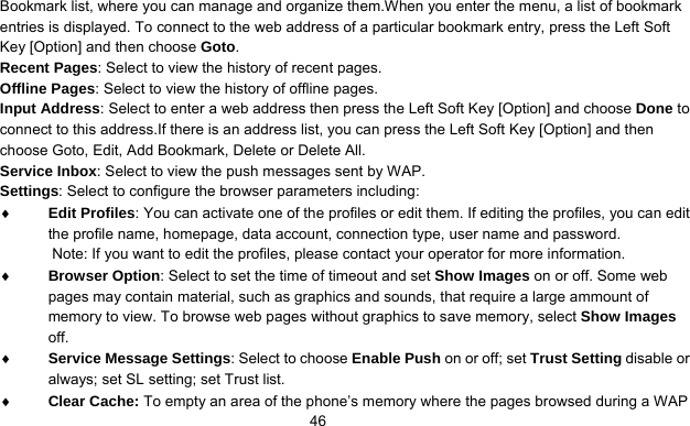      46Bookmark list, where you can manage and organize them.When you enter the menu, a list of bookmark entries is displayed. To connect to the web address of a particular bookmark entry, press the Left Soft Key [Option] and then choose Goto. Recent Pages: Select to view the history of recent pages. Offline Pages: Select to view the history of offline pages. Input Address: Select to enter a web address then press the Left Soft Key [Option] and choose Done to connect to this address.If there is an address list, you can press the Left Soft Key [Option] and then choose Goto, Edit, Add Bookmark, Delete or Delete All. Service Inbox: Select to view the push messages sent by WAP. Settings: Select to configure the browser parameters including: ♦ Edit Profiles: You can activate one of the profiles or edit them. If editing the profiles, you can edit the profile name, homepage, data account, connection type, user name and password. Note: If you want to edit the profiles, please contact your operator for more information. ♦ Browser Option: Select to set the time of timeout and set Show Images on or off. Some web pages may contain material, such as graphics and sounds, that require a large ammount of memory to view. To browse web pages without graphics to save memory, select Show Images off. ♦ Service Message Settings: Select to choose Enable Push on or off; set Trust Setting disable or always; set SL setting; set Trust list. ♦ Clear Cache: To empty an area of the phone’s memory where the pages browsed during a WAP 