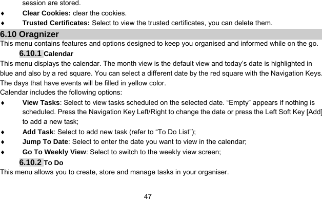      47session are stored. ♦ Clear Cookies: clear the cookies. ♦ Trusted Certificates: Select to view the trusted certificates, you can delete them. 6.10 Oragnizer This menu contains features and options designed to keep you organised and informed while on the go. 6.10.1 Calendar This menu displays the calendar. The month view is the default view and today’s date is highlighted in blue and also by a red square. You can select a different date by the red square with the Navigation Keys. The days that have events will be filled in yellow color. Calendar includes the following options: ♦ View Tasks: Select to view tasks scheduled on the selected date. “Empty” appears if nothing is scheduled. Press the Navigation Key Left/Right to change the date or press the Left Soft Key [Add] to add a new task; ♦ Add Task: Select to add new task (refer to “To Do List”); ♦ Jump To Date: Select to enter the date you want to view in the calendar; ♦ Go To Weekly View: Select to switch to the weekly view screen; 6.10.2 To Do This menu allows you to create, store and manage tasks in your organiser. 