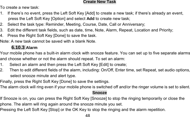      48Create New Task To create a new task: 1.    If there’s no event, press the Left Soft Key [Add] to create a new task; if there’s already an event, press the Left Soft Key [Option] and select Add to create new task; 2.    Select the task type: Reminder, Meeting, Course, Date, Call or Anniversary; 3.    Edit the different task fields, such as date, time, Note, Alarm, Repeat, Location and Priority; 4.    Press the Right Soft Key [Done] to save the task. Note: A new task cannot be saved with a blank Note. 6.10.3 Alarm Your mobile phone has a built-in alarm clock with snooze feature. You can set up to five separate alarms and choose whether or not the alarm should repeat. To set an alarm: 1.      Select an alarm and then press the Left Soft Key [Edit] to create; 2.      Then to edit different fields of the alarm, including: On/Off, Enter time, set Repeat, set audio options, select snooze minute and alert type. Finally, press the Right Soft Key [Done] to save the settings. The alarm clock will ring even if your mobile phone is switched off and/or the ringer volume is set to silent. Snooze If Snooze is on, you can press the Right Soft Key [Snooze] to stop the ringing temporarily or close the phone. The alarm will ring again around the snooze minute you set. Pressing the Left Soft Key [Stop] or the OK Key to stop the ringing and the alarm repetition. 