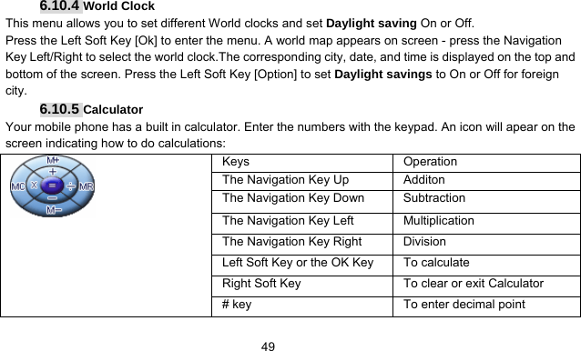      496.10.4 World Clock This menu allows you to set different World clocks and set Daylight saving On or Off. Press the Left Soft Key [Ok] to enter the menu. A world map appears on screen - press the Navigation Key Left/Right to select the world clock.The corresponding city, date, and time is displayed on the top and bottom of the screen. Press the Left Soft Key [Option] to set Daylight savings to On or Off for foreign city. 6.10.5 Calculator Your mobile phone has a built in calculator. Enter the numbers with the keypad. An icon will apear on the screen indicating how to do calculations:    Keys Operation The Navigation Key Up  Additon The Navigation Key Down  Subtraction The Navigation Key Left  Multiplication The Navigation Key Right  Division Left Soft Key or the OK Key  To calculate Right Soft Key  To clear or exit Calculator  # key  To enter decimal point 