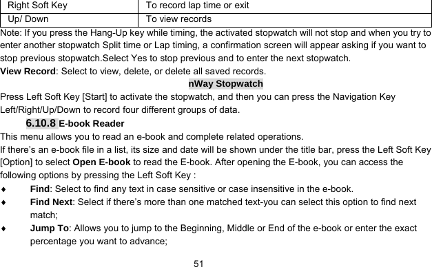      51Right Soft Key  To record lap time or exit Up/ Down  To view records Note: If you press the Hang-Up key while timing, the activated stopwatch will not stop and when you try to enter another stopwatch Split time or Lap timing, a confirmation screen will appear asking if you want to stop previous stopwatch.Select Yes to stop previous and to enter the next stopwatch. View Record: Select to view, delete, or delete all saved records. nWay Stopwatch Press Left Soft Key [Start] to activate the stopwatch, and then you can press the Navigation Key Left/Right/Up/Down to record four different groups of data. 6.10.8 E-book Reader This menu allows you to read an e-book and complete related operations. If there’s an e-book file in a list, its size and date will be shown under the title bar, press the Left Soft Key [Option] to select Open E-book to read the E-book. After opening the E-book, you can access the following options by pressing the Left Soft Key :   ♦ Find: Select to find any text in case sensitive or case insensitive in the e-book. ♦ Find Next: Select if there’s more than one matched text-you can select this option to find next match; ♦ Jump To: Allows you to jump to the Beginning, Middle or End of the e-book or enter the exact percentage you want to advance; 