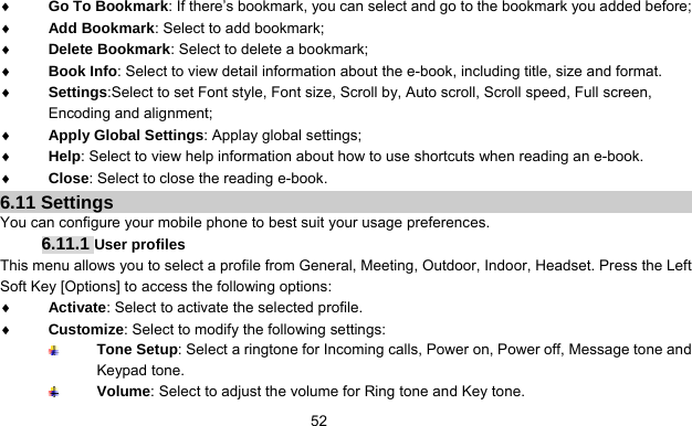      52♦ Go To Bookmark: If there’s bookmark, you can select and go to the bookmark you added before; ♦ Add Bookmark: Select to add bookmark; ♦ Delete Bookmark: Select to delete a bookmark; ♦ Book Info: Select to view detail information about the e-book, including title, size and format. ♦ Settings:Select to set Font style, Font size, Scroll by, Auto scroll, Scroll speed, Full screen, Encoding and alignment; ♦ Apply Global Settings: Applay global settings; ♦ Help: Select to view help information about how to use shortcuts when reading an e-book.   ♦ Close: Select to close the reading e-book. 6.11 Settings You can configure your mobile phone to best suit your usage preferences. 6.11.1 User profiles This menu allows you to select a profile from General, Meeting, Outdoor, Indoor, Headset. Press the Left Soft Key [Options] to access the following options: ♦ Activate: Select to activate the selected profile. ♦ Customize: Select to modify the following settings:  Tone Setup: Select a ringtone for Incoming calls, Power on, Power off, Message tone and Keypad tone.  Volume: Select to adjust the volume for Ring tone and Key tone. 