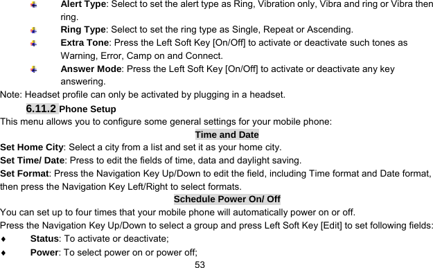      53 Alert Type: Select to set the alert type as Ring, Vibration only, Vibra and ring or Vibra then ring.  Ring Type: Select to set the ring type as Single, Repeat or Ascending.  Extra Tone: Press the Left Soft Key [On/Off] to activate or deactivate such tones as Warning, Error, Camp on and Connect.  Answer Mode: Press the Left Soft Key [On/Off] to activate or deactivate any key answering. Note: Headset profile can only be activated by plugging in a headset.   6.11.2 Phone Setup This menu allows you to configure some general settings for your mobile phone: Time and Date Set Home City: Select a city from a list and set it as your home city. Set Time/ Date: Press to edit the fields of time, data and daylight saving.   Set Format: Press the Navigation Key Up/Down to edit the field, including Time format and Date format, then press the Navigation Key Left/Right to select formats. Schedule Power On/ Off You can set up to four times that your mobile phone will automatically power on or off. Press the Navigation Key Up/Down to select a group and press Left Soft Key [Edit] to set following fields: ♦ Status: To activate or deactivate; ♦ Power: To select power on or power off; 