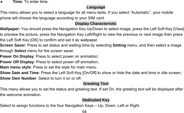      54♦ Time: To enter time. Language This menu allows you to select a language for all menu texts. If you select “Automatic”, your mobile phone will choose the language according to your SIM card. Display Characteristic Wallpaper: You should press the Navigation Key Up/Down to select image, press the Left Soft Key [View] to preview the picture, press the Navigation Key Left/Right to view the previous or next image then press the Left Soft Key [OK] to confirm and set it as wallpaper. Screen Saver: Press to set status and waiting time by selecting Setting menu; and then select a image through Select menu for the screen saver. Power On Display: Press to select power on animation; Power Off Display: Press to select power off animation; Main menu style: Press to set the style for main menu. Show Date and Time: Press the Left Soft Key [On/Off] to show or hide the date and time in idle screen; Show Own Number: Select to turn it on or off. Greeting Text This menu allows you to set the status and greeting text. If set On, the greeting text will be displayed after the welcome animation. Dedicated Key Select to assign functions to the four Navigation Keys – Up, Down, Left or Right. 