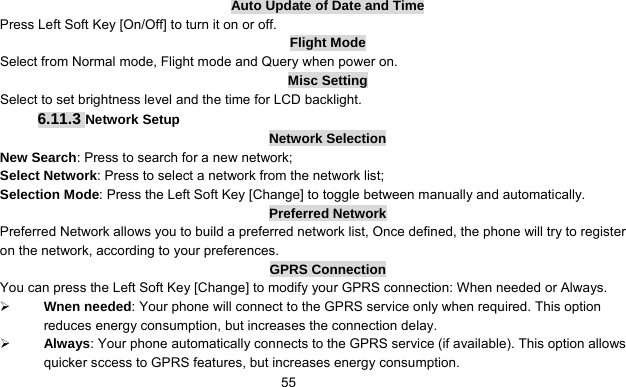      55Auto Update of Date and Time Press Left Soft Key [On/Off] to turn it on or off. Flight Mode Select from Normal mode, Flight mode and Query when power on. Misc Setting Select to set brightness level and the time for LCD backlight. 6.11.3 Network Setup Network Selection New Search: Press to search for a new network; Select Network: Press to select a network from the network list; Selection Mode: Press the Left Soft Key [Change] to toggle between manually and automatically.   Preferred Network Preferred Network allows you to build a preferred network list, Once defined, the phone will try to register on the network, according to your preferences. GPRS Connection You can press the Left Soft Key [Change] to modify your GPRS connection: When needed or Always. ¾ Wnen needed: Your phone will connect to the GPRS service only when required. This option reduces energy consumption, but increases the connection delay. ¾ Always: Your phone automatically connects to the GPRS service (if available). This option allows quicker sccess to GPRS features, but increases energy consumption. 