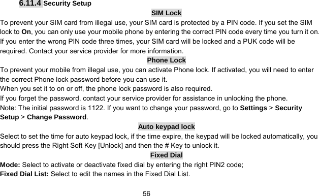      566.11.4 Security Setup SIM Lock To prevent your SIM card from illegal use, your SIM card is protected by a PIN code. If you set the SIM lock to On, you can only use your mobile phone by entering the correct PIN code every time you turn it on. If you enter the wrong PIN code three times, your SIM card will be locked and a PUK code will be required. Contact your service provider for more information. Phone Lock To prevent your mobile from illegal use, you can activate Phone lock. If activated, you will need to enter the correct Phone lock password before you can use it. When you set it to on or off, the phone lock password is also required. If you forget the password, contact your service provider for assistance in unlocking the phone. Note: The initial password is 1122. If you want to change your password, go to Settings &gt; Security Setup &gt; Change Password. Auto keypad lock Select to set the time for auto keypad lock, if the time expire, the keypad will be locked automatically, you should press the Right Soft Key [Unlock] and then the # Key to unlock it. Fixed Dial Mode: Select to activate or deactivate fixed dial by entering the right PIN2 code; Fixed Dial List: Select to edit the names in the Fixed Dial List. 