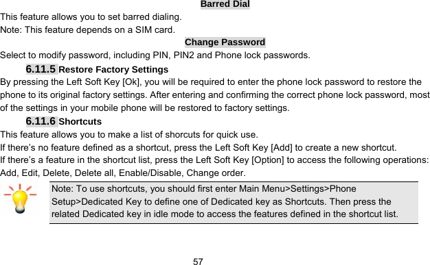      57Barred Dial This feature allows you to set barred dialing. Note: This feature depends on a SIM card. Change Password Select to modify password, including PIN, PIN2 and Phone lock passwords. 6.11.5 Restore Factory Settings By pressing the Left Soft Key [Ok], you will be required to enter the phone lock password to restore the phone to its original factory settings. After entering and confirming the correct phone lock password, most of the settings in your mobile phone will be restored to factory settings. 6.11.6 Shortcuts This feature allows you to make a list of shorcuts for quick use. If there’s no feature defined as a shortcut, press the Left Soft Key [Add] to create a new shortcut. If there’s a feature in the shortcut list, press the Left Soft Key [Option] to access the following operations: Add, Edit, Delete, Delete all, Enable/Disable, Change order. Note: To use shortcuts, you should first enter Main Menu&gt;Settings&gt;Phone Setup&gt;Dedicated Key to define one of Dedicated key as Shortcuts. Then press the related Dedicated key in idle mode to access the features defined in the shortcut list. 