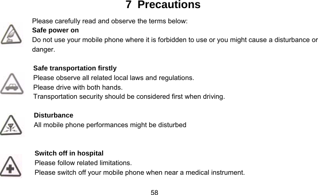      587 Precautions Please carefully read and observe the terms below: Safe power on Do not use your mobile phone where it is forbidden to use or you might cause a disturbance or danger.  Safe transportation firstly Please observe all related local laws and regulations. Please drive with both hands.   Transportation security should be considered first when driving.  Disturbance All mobile phone performances might be disturbed    Switch off in hospital     Please follow related limitations. Please switch off your mobile phone when near a medical instrument.  