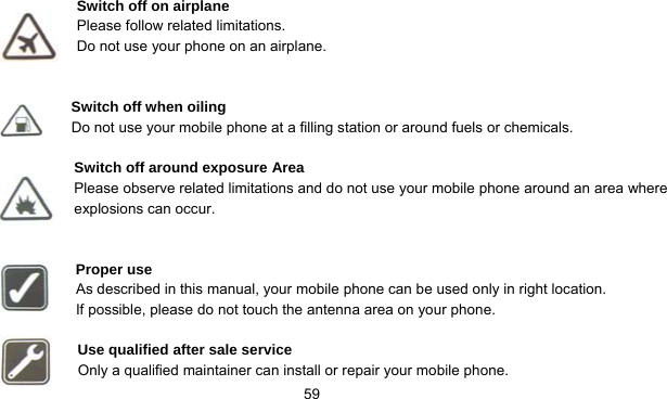      59 Switch off on airplane Please follow related limitations. Do not use your phone on an airplane.   Switch off when oiling Do not use your mobile phone at a filling station or around fuels or chemicals.  Switch off around exposure Area Please observe related limitations and do not use your mobile phone around an area where explosions can occur.   Proper use As described in this manual, your mobile phone can be used only in right location. If possible, please do not touch the antenna area on your phone.  Use qualified after sale service Only a qualified maintainer can install or repair your mobile phone. 