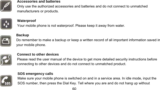      60  Accessories and batteries Only use the authorized accessories and batteries and do not connect to unmatched manufacturers or products.  Waterproof Your mobile phone is not waterproof. Please keep it away from water.  Backup Do remember to make a backup or keep a written record of all important information saved in your mobile phone.  Connect to other devices Please read the user manual of the device to get more detailed security instructions before connecting to other devices and do not connect to unmatched product.  SOS emergency calls Make sure your mobile phone is switched on and in a service area. In idle mode, input the SOS number, then press the Dial Key. Tell where you are and do not hang up without 