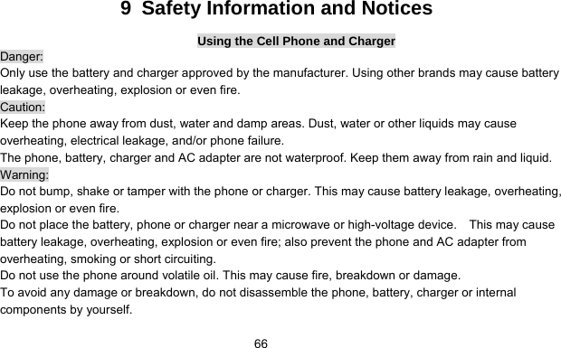      669  Safety Information and Notices Using the Cell Phone and Charger Danger: Only use the battery and charger approved by the manufacturer. Using other brands may cause battery leakage, overheating, explosion or even fire. Caution: Keep the phone away from dust, water and damp areas. Dust, water or other liquids may cause overheating, electrical leakage, and/or phone failure.   The phone, battery, charger and AC adapter are not waterproof. Keep them away from rain and liquid. Warning: Do not bump, shake or tamper with the phone or charger. This may cause battery leakage, overheating, explosion or even fire. Do not place the battery, phone or charger near a microwave or high-voltage device.    This may cause battery leakage, overheating, explosion or even fire; also prevent the phone and AC adapter from overheating, smoking or short circuiting. Do not use the phone around volatile oil. This may cause fire, breakdown or damage. To avoid any damage or breakdown, do not disassemble the phone, battery, charger or internal components by yourself. 
