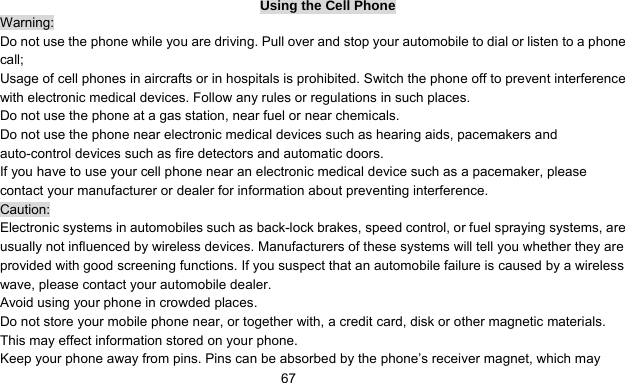      67Using the Cell Phone Warning: Do not use the phone while you are driving. Pull over and stop your automobile to dial or listen to a phone call; Usage of cell phones in aircrafts or in hospitals is prohibited. Switch the phone off to prevent interference with electronic medical devices. Follow any rules or regulations in such places. Do not use the phone at a gas station, near fuel or near chemicals. Do not use the phone near electronic medical devices such as hearing aids, pacemakers and auto-control devices such as fire detectors and automatic doors.   If you have to use your cell phone near an electronic medical device such as a pacemaker, please contact your manufacturer or dealer for information about preventing interference. Caution: Electronic systems in automobiles such as back-lock brakes, speed control, or fuel spraying systems, are usually not influenced by wireless devices. Manufacturers of these systems will tell you whether they are provided with good screening functions. If you suspect that an automobile failure is caused by a wireless wave, please contact your automobile dealer. Avoid using your phone in crowded places. Do not store your mobile phone near, or together with, a credit card, disk or other magnetic materials. This may effect information stored on your phone. Keep your phone away from pins. Pins can be absorbed by the phone’s receiver magnet, which may 