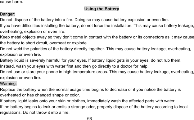      68cause harm. Using the Battery Danger: Do not dispose of the battery into a fire. Doing so may cause battery explosion or even fire. If you have difficulties installing the battery, do not force the installation. This may cause battery leakage, overheating, explosion or even fire. Keep metal objects away so they don’t come in contact with the battery or its connectors as it may cause the battery to short circuit, overheat or explode.   Do not weld the polarities of the battery directly together. This may cause battery leakage, overheating, explosion or even fire. Battery liquid is severely harmful for your eyes. If battery liquid gets in your eyes, do not rub them.   Instead, wash your eyes with water first and then go directly to a doctor for help. Do not use or store your phone in high temperature areas. This may cause battery leakage, overheating, explosion or even fire. Warning: Replace the battery when the normal usage time begins to decrease or if you notice the battery is overheated or has changed shape or color.   If battery liquid leaks onto your skin or clothes, immediately wash the affected parts with water.   If the battery begins to leak or emits a strange odor, properly dispose of the battery according to local regulations. Do not throw it into a fire.   