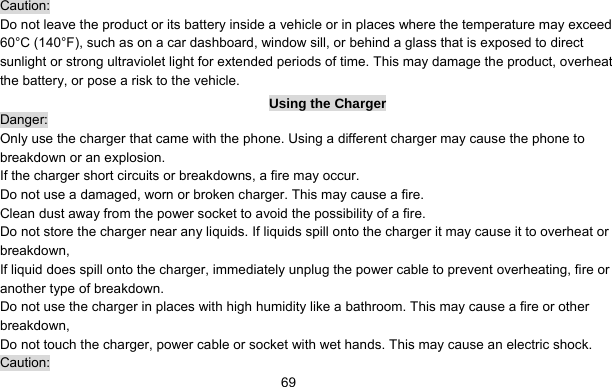      69Caution: Do not leave the product or its battery inside a vehicle or in places where the temperature may exceed 60°C (140°F), such as on a car dashboard, window sill, or behind a glass that is exposed to direct sunlight or strong ultraviolet light for extended periods of time. This may damage the product, overheat the battery, or pose a risk to the vehicle.   Using the Charger Danger: Only use the charger that came with the phone. Using a different charger may cause the phone to breakdown or an explosion.   If the charger short circuits or breakdowns, a fire may occur.   Do not use a damaged, worn or broken charger. This may cause a fire.   Clean dust away from the power socket to avoid the possibility of a fire. Do not store the charger near any liquids. If liquids spill onto the charger it may cause it to overheat or breakdown,  If liquid does spill onto the charger, immediately unplug the power cable to prevent overheating, fire or another type of breakdown. Do not use the charger in places with high humidity like a bathroom. This may cause a fire or other breakdown,   Do not touch the charger, power cable or socket with wet hands. This may cause an electric shock. Caution: 