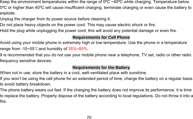      70Keep the environment temperatures within the range of 0ºC ~40ºC while charging. Temperature below 0ºC or higher than 40ºC will cause insufficient charging, terminate charging or even cause the battery to explode. Unplug the charger from its power source before cleaning it.   Do not place heavy objects on the power cord. This may cause electric shock or fire. Hold the plug while unplugging the power cord; this will avoid any potential damage or even fire. Requirements for Cell Phone Avoid using your mobile phone in extremely high or low temperature. Use the phone in a temperature range from -10~55℃and humidity of 35%~85%. It is recommended that you do not use your mobile phone near a telephone, TV set, radio or other radio frequency sensitive devices. Requirements for the Battery When not in use, store the battery in a cool, well-ventilated place with sunshine. If you won’t be using the cell phone for an extended period of time, charge the battery on a regular basis to avoid battery breakdown. The phone battery wears out fast. If the charging the battery does not improve its performance, it is time to replace the battery. Properly dispose of the battery according to local regulations. Do not throw it into a fire. 