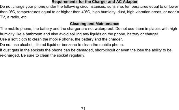      71Requirements for the Charger and AC Adapter Do not charge your phone under the following circumstances: sunshine, temperatures equal to or lower than 0ºC, temperatures equal to or higher than 40ºC, high humidity, dust, high vibration areas, or near a TV, a radio, etc. Cleaning and Maintenance The mobile phone, the battery and the charger are not waterproof. Do not use them in places with high humidity like a bathroom and also avoid spilling any liquids on the phone, battery or charger. Use a soft cloth to clean the mobile phone, the battery and the charger. Do not use alcohol, diluted liquid or benzene to clean the mobile phone. If dust gets in the sockets the phone can be damaged, short-circuit or even the lose the ability to be re-charged. Be sure to clean the socket regularly. 