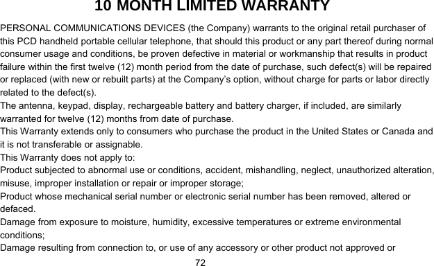      7210 MONTH LIMITED WARRANTY PERSONAL COMMUNICATIONS DEVICES (the Company) warrants to the original retail purchaser of this PCD handheld portable cellular telephone, that should this product or any part thereof during normal consumer usage and conditions, be proven defective in material or workmanship that results in product failure within the first twelve (12) month period from the date of purchase, such defect(s) will be repaired or replaced (with new or rebuilt parts) at the Company’s option, without charge for parts or labor directly related to the defect(s). The antenna, keypad, display, rechargeable battery and battery charger, if included, are similarly warranted for twelve (12) months from date of purchase.     This Warranty extends only to consumers who purchase the product in the United States or Canada and it is not transferable or assignable. This Warranty does not apply to: Product subjected to abnormal use or conditions, accident, mishandling, neglect, unauthorized alteration, misuse, improper installation or repair or improper storage; Product whose mechanical serial number or electronic serial number has been removed, altered or defaced. Damage from exposure to moisture, humidity, excessive temperatures or extreme environmental conditions; Damage resulting from connection to, or use of any accessory or other product not approved or 
