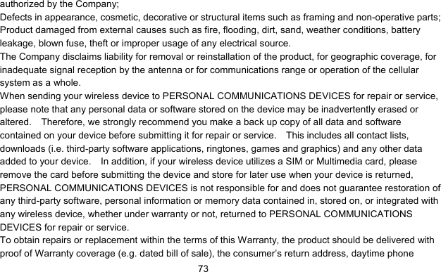      73authorized by the Company; Defects in appearance, cosmetic, decorative or structural items such as framing and non-operative parts; Product damaged from external causes such as fire, flooding, dirt, sand, weather conditions, battery leakage, blown fuse, theft or improper usage of any electrical source. The Company disclaims liability for removal or reinstallation of the product, for geographic coverage, for inadequate signal reception by the antenna or for communications range or operation of the cellular system as a whole.   When sending your wireless device to PERSONAL COMMUNICATIONS DEVICES for repair or service, please note that any personal data or software stored on the device may be inadvertently erased or altered.    Therefore, we strongly recommend you make a back up copy of all data and software contained on your device before submitting it for repair or service.    This includes all contact lists, downloads (i.e. third-party software applications, ringtones, games and graphics) and any other data added to your device.    In addition, if your wireless device utilizes a SIM or Multimedia card, please remove the card before submitting the device and store for later use when your device is returned, PERSONAL COMMUNICATIONS DEVICES is not responsible for and does not guarantee restoration of any third-party software, personal information or memory data contained in, stored on, or integrated with any wireless device, whether under warranty or not, returned to PERSONAL COMMUNICATIONS DEVICES for repair or service.     To obtain repairs or replacement within the terms of this Warranty, the product should be delivered with proof of Warranty coverage (e.g. dated bill of sale), the consumer’s return address, daytime phone 