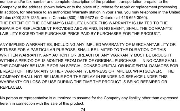      74number and/or fax number and complete description of the problem, transportation prepaid, to the Company at the address shown below or to the place of purchase for repair or replacement processing.   In addition, for reference to an authorized Warranty station in your area, you may telephone in the United States (800) 229-1235, and in Canada (800) 465-9672 (in Ontario call 416-695-3060). THE EXTENT OF THE COMPANY’S LIABILITY UNDER THIS WARRANTY IS LIMITED TO THE REPAIR OR REPLACEMENT PROVIDED ABOVE AND, IN NO EVENT, SHALL THE COMPANY’S LAIBILITY EXCEED THE PURCHASE PRICE PAID BY PURCHASER FOR THE PRODUCT.  ANY IMPLIED WARRANTIES, INCLUDING ANY IMPLIED WARRANTY OF MERCHANTABILITY OR FITNESS FOR A PARTICULAR PURPOSE, SHALL BE LIMITED TO THE DURATION OF THIS WRITTEN WARRANTY. ANY ACTION FOR BREACH OF ANY WARRANTY MUST BE BROUGHT WITHIN A PERIOD OF 18 MONTHS FROM DATE OF ORIGINAL PURCHASE.    IN NO CASE SHALL THE COMPANY BE LIABLE FOR AN SPECIAL CONSEQUENTIAL OR INCIDENTAL DAMAGES FOR BREACH OF THIS OR ANY OTHER WARRANTY, EXPRESS OR IMPLIED, WHATSOEVER.    THE COMPANY SHALL NOT BE LIABLE FOR THE DELAY IN RENDERING SERVICE UNDER THIS WARRANTY OR LOSS OF USE DURING THE TIME THE PRODUCT IS BEING REPAIRED OR REPLACED.  No person or representative is authorized to assume for the Company any liability other than expressed herein in connection with the sale of this product. 