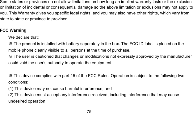      75 Some states or provinces do not allow limitations on how long an implied warranty lasts or the exclusion or limitation of incidental or consequential damage so the above limitation or exclusions may not apply to you. This Warranty gives you specific legal rights, and you may also have other rights, which vary from state to state or province to province.  FCC Warning We declare that:  The product is installed with battery separately in the box. The FCC ID label is placed on the ※mobile phone clearly visible to all persons at the time of purchase.  The user is cautioned that changes or modifications not expressly approved by the manufa※cturer could void the user’s authority to operate the equipment.   This device complies with part 15 of the FCC Rules. Operation is subject to the following two ※conditions:  (1) This device may not cause harmful interference, and   (2) This device must accept any interference received, including interference that may cause undesired operation. 