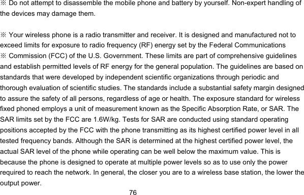      76 Do not attempt to disassemble the mobile phone and battery by yourself. Non※-expert handling of the devices may damage them.   Your wireless phone is a radio transmit※ter and receiver. It is designed and manufactured not to exceed limits for exposure to radio frequency (RF) energy set by the Federal Communications  Commission (FCC) of the U.S. Government. These limits are part of comprehensive guidelines ※and establish permitted levels of RF energy for the general population. The guidelines are based on standards that were developed by independent scientific organizations through periodic and thorough evaluation of scientific studies. The standards include a substantial safety margin designed to assure the safety of all persons, regardless of age or health. The exposure standard for wireless fixed phoned employs a unit of measurement known as the Specific Absorption Rate, or SAR. The SAR limits set by the FCC are 1.6W/kg. Tests for SAR are conducted using standard operating positions accepted by the FCC with the phone transmitting as its highest certified power level in all tested frequency bands. Although the SAR is determined at the highest certified power level, the actual SAR level of the phone while operating can be well below the maximum value. This is because the phone is designed to operate at multiple power levels so as to use only the power required to reach the network. In general, the closer you are to a wireless base station, the lower the output power. 