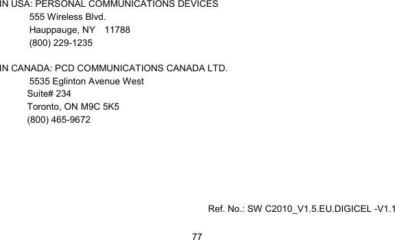      77  IN USA: PERSONAL COMMUNICATIONS DEVICES  555 Wireless Blvd.   Hauppauge, NY  11788  (800) 229-1235  IN CANADA: PCD COMMUNICATIONS CANADA LTD.   5535 Eglinton Avenue West Suite# 234 Toronto, ON M9C 5K5 (800) 465-9672           Ref. No.: SW C2010_V1.5.EU.DIGICEL -V1.1 