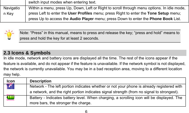      6 switch input modes when entering text. Navigation Key Within a menu, press Up, Down, Left or Right to scroll through menu options. In idle mode, press Left to enter the User Profiles menu; press Right to enter the Tone Setup menu; press Up to access the Audio Player menu; press Down to enter the Phone Book List.    Note: “Press” in this manual, means to press and release the key; “press and hold” means to press and hold the key for at least 2 seconds.  2.3 Icons &amp; Symbols In idle mode, network and battery icons are displayed all the time. The rest of the icons appear if the feature is available, and do not appear if the feature is unavailable. If the network symbol is not displayed, the network is currently unavailable. You may be in a bad reception area, moving to a different location may help.   Icon Description  Network - The left portion indicates whether or not your phone is already registered with a network, and the right portion indicates signal strength (from no signal to strongest).  Battery - Indicates battery level. When charging, a scrolling icon will be displayed. The more bars, the stronger the charge. 