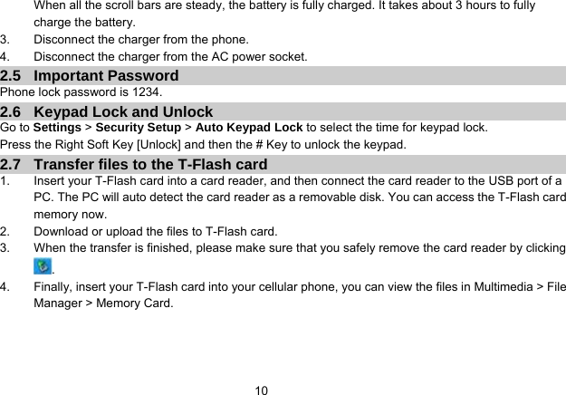   10When all the scroll bars are steady, the battery is fully charged. It takes about 3 hours to fully charge the battery. 3.  Disconnect the charger from the phone. 4.  Disconnect the charger from the AC power socket. 2.5 Important Password Phone lock password is 1234. 2.6  Keypad Lock and Unlock Go to Settings &gt; Security Setup &gt; Auto Keypad Lock to select the time for keypad lock. Press the Right Soft Key [Unlock] and then the # Key to unlock the keypad. 2.7  Transfer files to the T-Flash card 1.  Insert your T-Flash card into a card reader, and then connect the card reader to the USB port of a PC. The PC will auto detect the card reader as a removable disk. You can access the T-Flash card memory now. 2.  Download or upload the files to T-Flash card. 3.  When the transfer is finished, please make sure that you safely remove the card reader by clicking . 4.  Finally, insert your T-Flash card into your cellular phone, you can view the files in Multimedia &gt; File Manager &gt; Memory Card.  