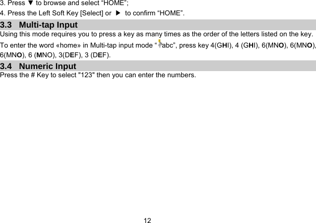   123. Press ▼ to browse and select “HOME”; 4. Press the Left Soft Key [Select] or  ▶  to confirm “HOME”. 3.3 Multi-tap Input Using this mode requires you to press a key as many times as the order of the letters listed on the key. To enter the word «home» in Multi-tap input mode “ abc”, press key 4(GHI), 4 (GHI), 6(MNO), 6(MNO), 6(MNO), 6 (MNO), 3(DEF), 3 (DEF). 3.4 Numeric Input Press the # Key to select &quot;123&quot; then you can enter the numbers.   