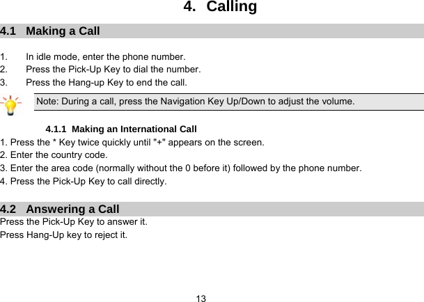   134.   Calling 4.1  Making a Call  1.  In idle mode, enter the phone number. 2.  Press the Pick-Up Key to dial the number. 3.  Press the Hang-up Key to end the call. Note: During a call, press the Navigation Key Up/Down to adjust the volume.  4.1.1  Making an International Call 1. Press the * Key twice quickly until &quot;+&quot; appears on the screen. 2. Enter the country code. 3. Enter the area code (normally without the 0 before it) followed by the phone number. 4. Press the Pick-Up Key to call directly.  4.2  Answering a Call Press the Pick-Up Key to answer it. Press Hang-Up key to reject it. 