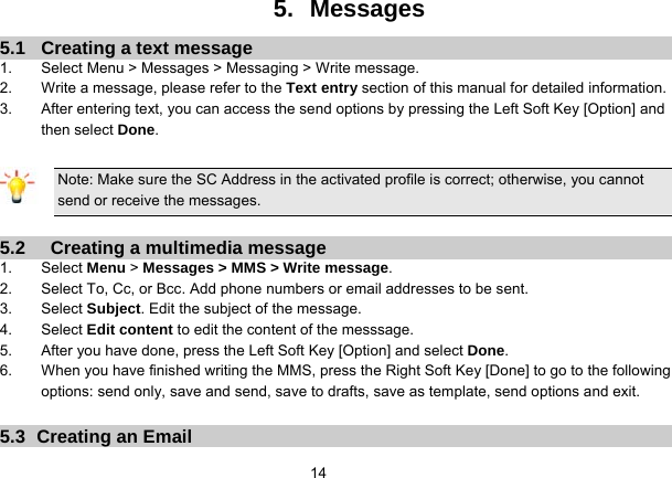   145.   Messages 5.1  Creating a text message 1.  Select Menu &gt; Messages &gt; Messaging &gt; Write message. 2.  Write a message, please refer to the Text entry section of this manual for detailed information. 3.  After entering text, you can access the send options by pressing the Left Soft Key [Option] and then select Done.  Note: Make sure the SC Address in the activated profile is correct; otherwise, you cannot send or receive the messages.  5.2    Creating a multimedia message 1. Select Menu &gt; Messages &gt; MMS &gt; Write message. 2.  Select To, Cc, or Bcc. Add phone numbers or email addresses to be sent. 3. Select Subject. Edit the subject of the message. 4. Select Edit content to edit the content of the messsage. 5.  After you have done, press the Left Soft Key [Option] and select Done. 6.  When you have finished writing the MMS, press the Right Soft Key [Done] to go to the following options: send only, save and send, save to drafts, save as template, send options and exit.  5.3  Creating an Email 