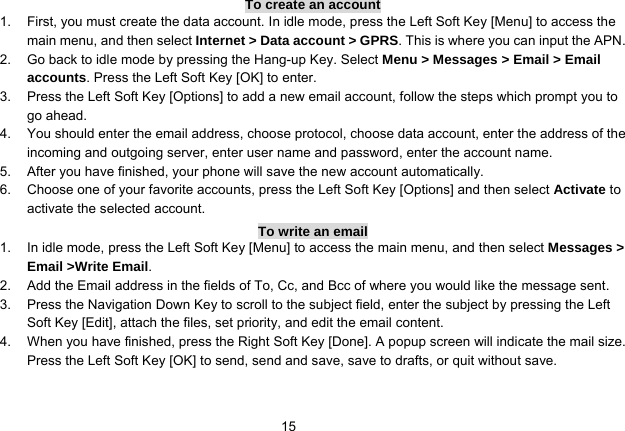   15To create an account 1.  First, you must create the data account. In idle mode, press the Left Soft Key [Menu] to access the main menu, and then select Internet &gt; Data account &gt; GPRS. This is where you can input the APN. 2.  Go back to idle mode by pressing the Hang-up Key. Select Menu &gt; Messages &gt; Email &gt; Email accounts. Press the Left Soft Key [OK] to enter. 3.  Press the Left Soft Key [Options] to add a new email account, follow the steps which prompt you to go ahead. 4.  You should enter the email address, choose protocol, choose data account, enter the address of the incoming and outgoing server, enter user name and password, enter the account name. 5.  After you have finished, your phone will save the new account automatically. 6.  Choose one of your favorite accounts, press the Left Soft Key [Options] and then select Activate to activate the selected account. To write an email 1.  In idle mode, press the Left Soft Key [Menu] to access the main menu, and then select Messages &gt; Email &gt;Write Email. 2.  Add the Email address in the fields of To, Cc, and Bcc of where you would like the message sent. 3.  Press the Navigation Down Key to scroll to the subject field, enter the subject by pressing the Left Soft Key [Edit], attach the files, set priority, and edit the email content. 4.  When you have finished, press the Right Soft Key [Done]. A popup screen will indicate the mail size. Press the Left Soft Key [OK] to send, send and save, save to drafts, or quit without save.  