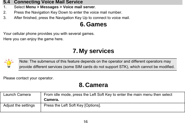   165.4  Connecting Voice Mail Service 1. Select Menu &gt; Messages &gt; Voice mail server. 2.  Press the Navigation Key Down to enter the voice mail number. 3.  After finished, press the Navigation Key Up to connect to voice mail. 6. Games Your cellular phone provides you with several games. Here you can enjoy the game here.  7. My services Note: The submenus of this feature depends on the operator and different operators may provide different services (some SIM cards do not support STK), which cannot be modified.  Please contact your operator. 8. Camera Launch Camera   From idle mode, press the Left Soft Key to enter the main menu then select Camera. Adjust the settings  Press the Left Soft Key [Options]. 